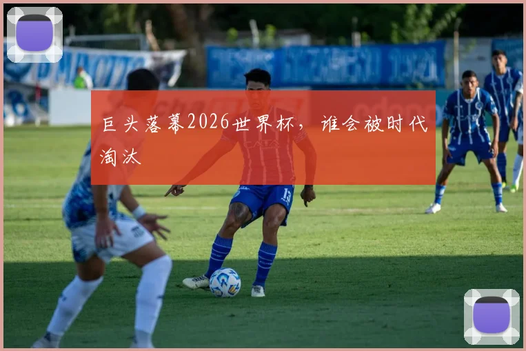 巨头落幕2026世界杯，谁会被时代淘汰